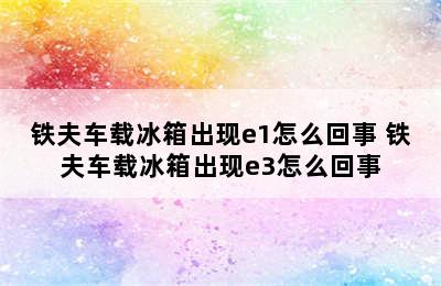 铁夫车载冰箱出现e1怎么回事 铁夫车载冰箱出现e3怎么回事